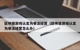 区块链游戏认定为非法经营(区块链游戏认定为非法经营怎么办)