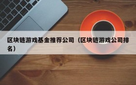 区块链游戏基金推荐公司（区块链游戏公司排名）