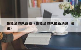 鲁能足球队战绩(鲁能足球队最新消息 资讯)