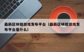 最新区块链游戏发布平台（最新区块链游戏发布平台是什么）