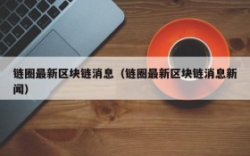 链圈最新区块链消息(链圈最新区块链消息新闻)