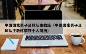 中国国家男子足球队主教练(中国国家男子足球队主教练李铁个人简历)