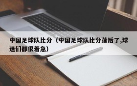 中国足球队比分(中国足球队比分落后了,球迷们都很着急)