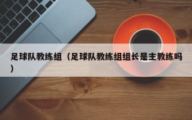 足球队教练组(足球队教练组组长是主教练吗)