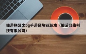 仙游联盟之5g手游区块链游戏(仙游网络科技有限公司)