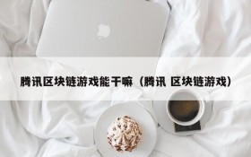腾讯区块链游戏能干嘛（腾讯 区块链游戏）