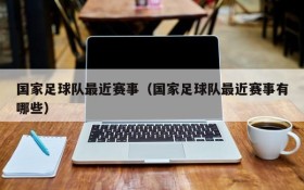 国家足球队最近赛事(国家足球队最近赛事有哪些)