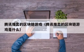 腾讯推出的区块链游戏(腾讯推出的区块链游戏是什么)