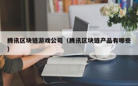 腾讯区块链游戏公司（腾讯区块链产品有哪些）