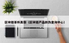 区块链茶杯真假（区块链产品防伪查询中心）