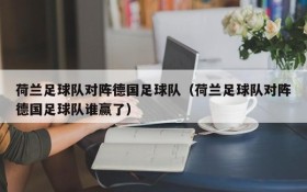 荷兰足球队对阵德国足球队(荷兰足球队对阵德国足球队谁赢了)