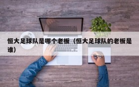 恒大足球队是哪个老板(恒大足球队的老板是谁)