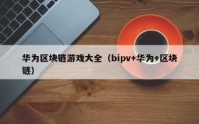 华为区块链游戏大全（bipv+华为+区块链）