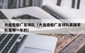 大连造船厂足球队(大连造船厂足球队赢国家队是哪一年的)