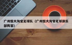 广州恒大淘宝足球队(广州恒大淘宝足球俱乐部阵容)