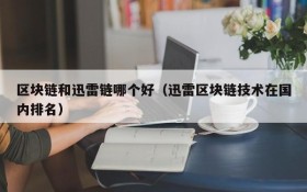 区块链和迅雷链哪个好(迅雷区块链技术在国内排名)