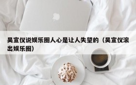 吴宣仪说娱乐圈人心是让人失望的(吴宣仪滚出娱乐圈)
