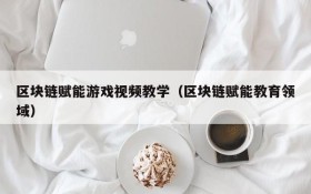 区块链赋能游戏视频教学（区块链赋能教育领域）