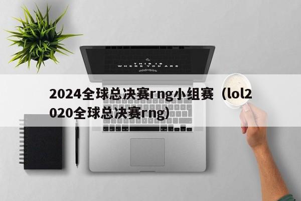 2024全球總決賽rng小組賽（lol2020全球總決賽rng）