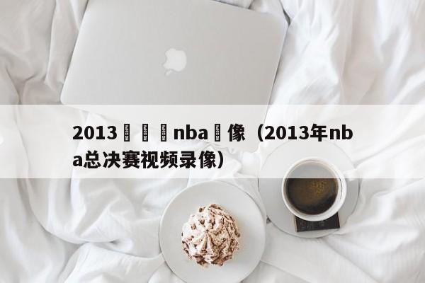 2013總決賽nba錄像（2013年nba總決賽視頻錄像）