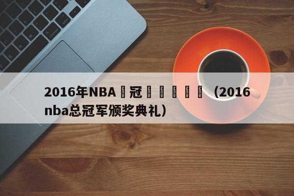 2016年NBA總冠軍頒獎現場（2016nba總冠軍頒獎典禮）