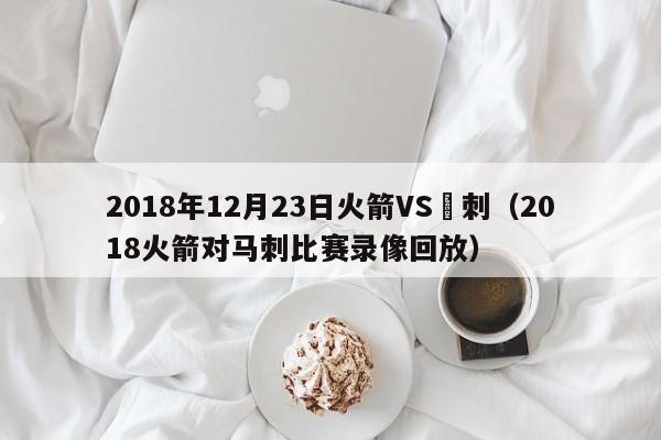 2018年12月23日火箭VS馬刺（2018火箭對馬刺比賽錄像回放）