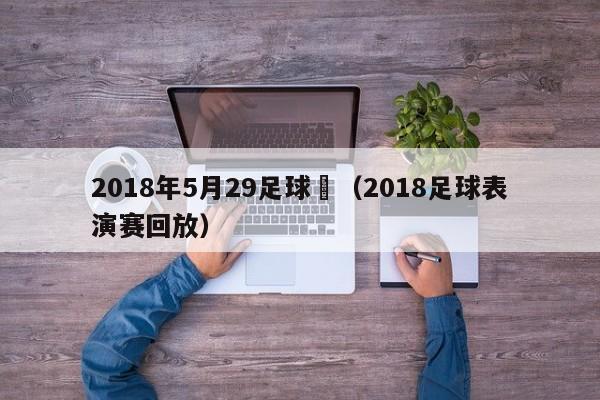 2018年5月29足球賽（2018足球表演賽回放）