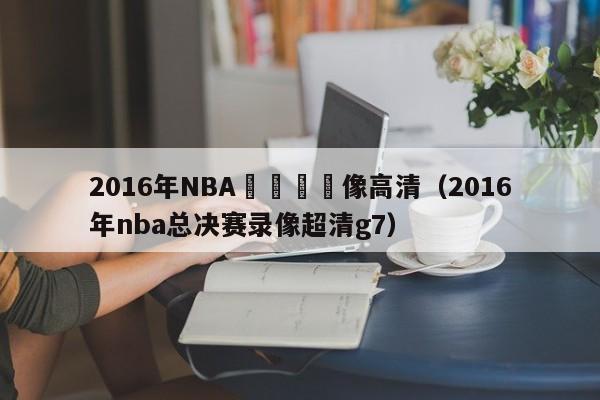 2016年NBA總決賽錄像高清（2016年nba總決賽錄像超清g7）