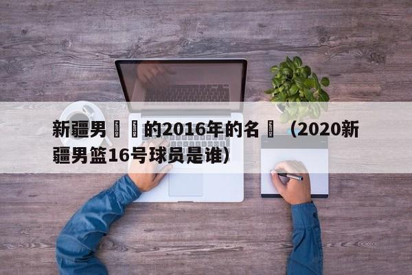 新疆男籃隊的2016年的名單（2020新疆男籃16號球員是誰）