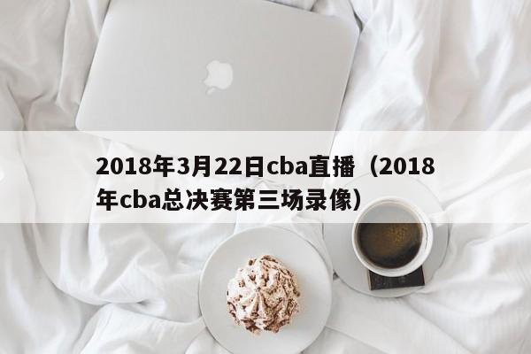 2018年3月22日cba直播（2018年cba總決賽第三場錄像）