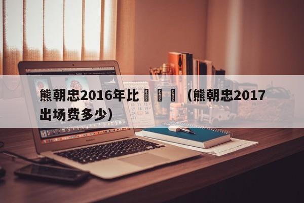 熊朝忠2016年比賽視頻（熊朝忠2017出場費多少）