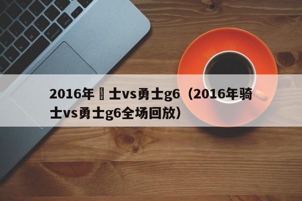 2016年騎士vs勇士g6（2016年騎士vs勇士g6全場回放）