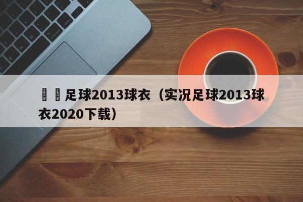 實況足球2013球衣（實況足球2013球衣2020下載）