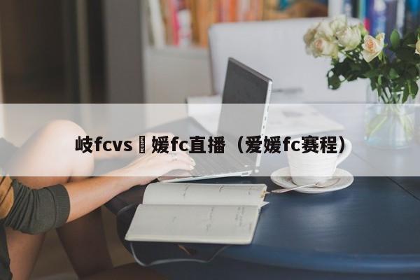 岐fcvs愛媛fc直播（愛媛fc賽程）