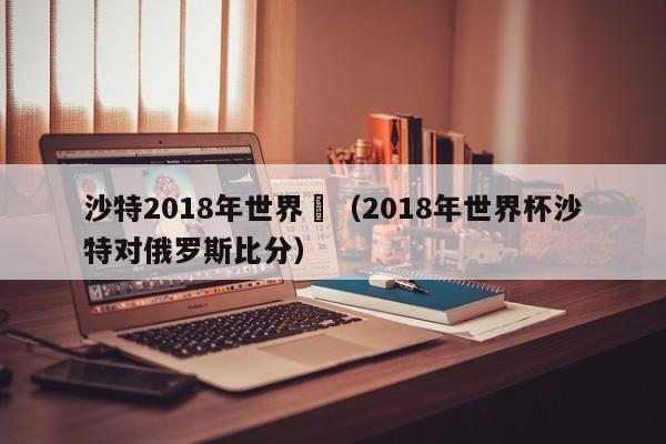 沙特2018年世界盃（2018年世界杯沙特對俄羅斯比分）