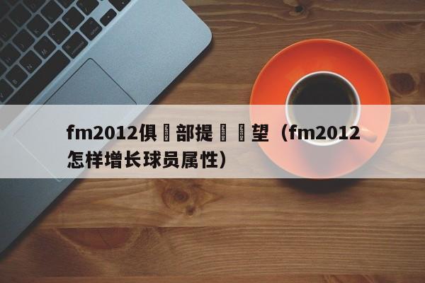 fm2012俱樂部提昇聲望（fm2012怎樣增長球員屬性）