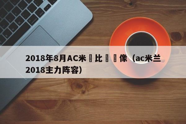 2018年8月AC米蘭比賽錄像（ac米蘭2018主力陣容）