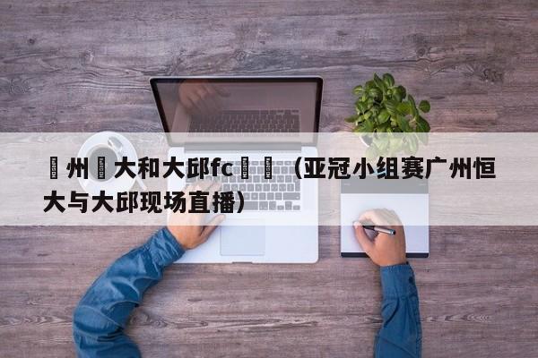 廣州恆大和大邱fc視頻（亞冠小組賽廣州恒大與大邱現場直播）