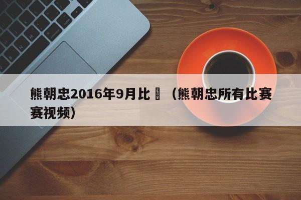 熊朝忠2016年9月比賽（熊朝忠所有比賽賽視頻）