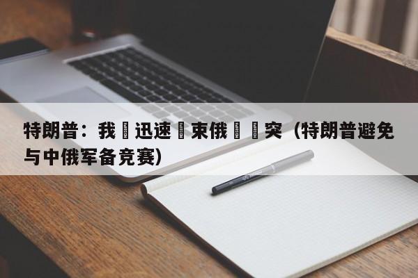 特朗普：我會迅速結束俄烏衝突（特朗普避免與中俄軍備競賽）