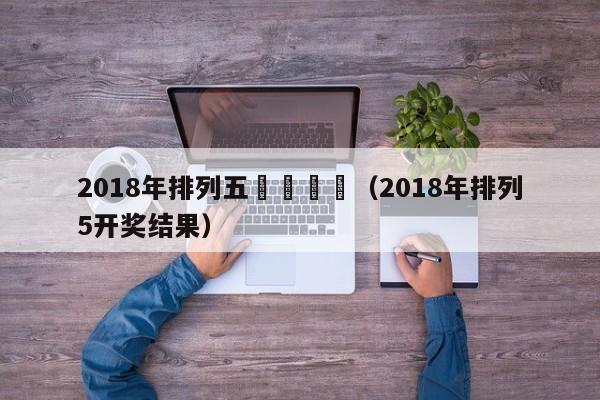 2018年排列五幾號開獎（2018年排列5開獎結果）