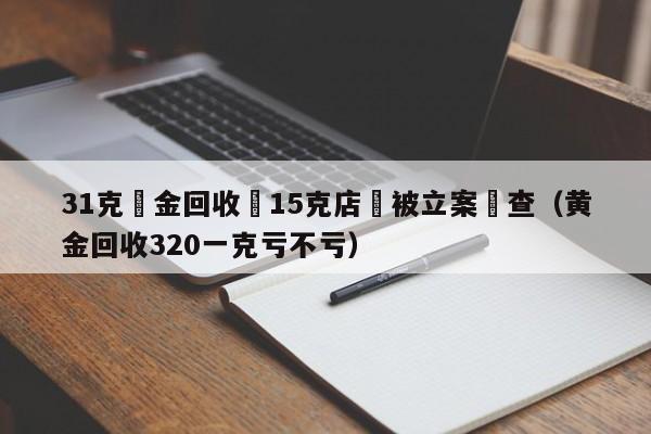 31克黃金回收變15克店鋪被立案調查（黃金回收320一克虧不虧）