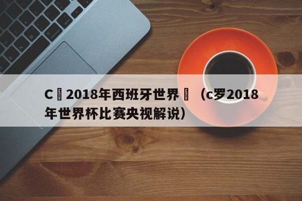 C羅2018年西班牙世界盃（c羅2018年世界杯比賽央視解說）