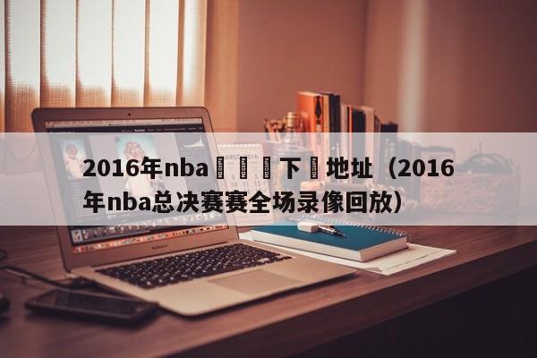 2016年nba總決賽下載地址（2016年nba總決賽賽全場錄像回放）