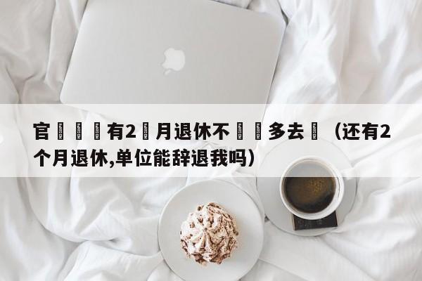 官員稱還有2個月退休不該過多去問（還有2個月退休,單位能辭退我嗎）