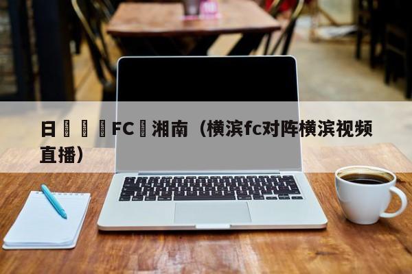 日職橫濱FC對湘南（橫濱fc對陣橫濱視頻直播）