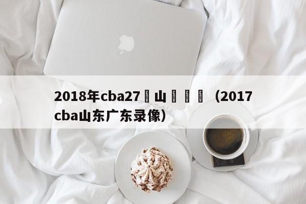 2018年cba27輪山東對陣（2017cba山東廣東錄像）