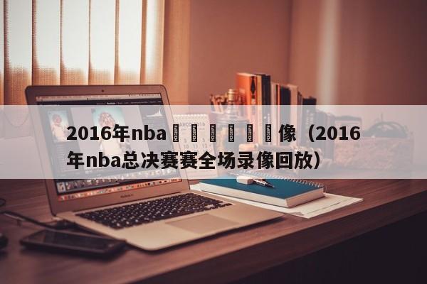 2016年nba總決賽實況錄像（2016年nba總決賽賽全場錄像回放）