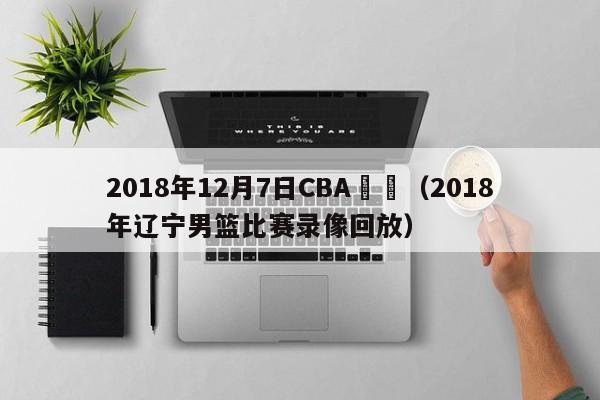 2018年12月7日CBA遼寧（2018年遼寧男籃比賽錄像回放）