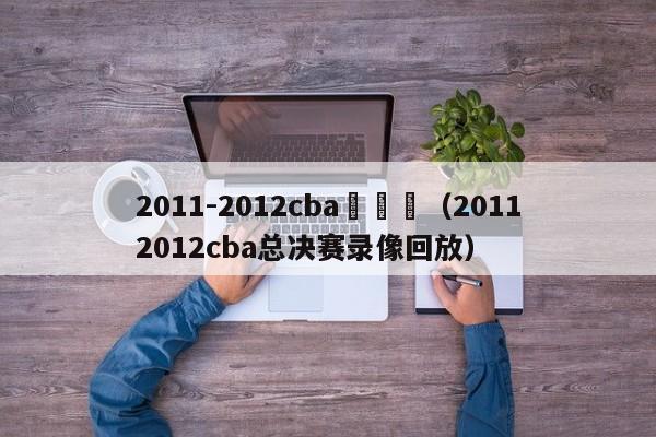 2011-2012cba總決賽（20112012cba總決賽錄像回放）